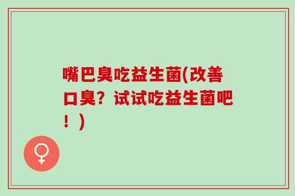 嘴巴臭吃益生菌(改善?试试吃益生菌吧!) 嘴巴臭吃益生菌(改善?试试吃益生菌吧!)
