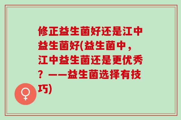 修正益生菌好还是江中益生菌好(益生菌中，江中益生菌还是更优秀？——益生菌选择有技巧)