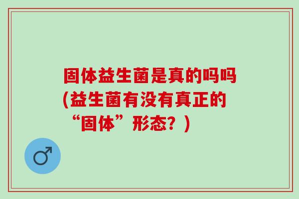 固体益生菌是真的吗吗(益生菌有没有真正的“固体”形态?) 固体益生菌是真的吗吗(益生菌有没有真正的“固体”形态?)