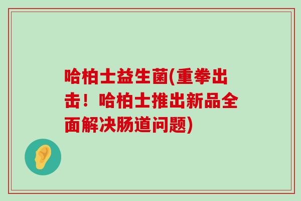 哈柏士益生菌(重拳出击！哈柏士推出新品全面解决肠道问题)