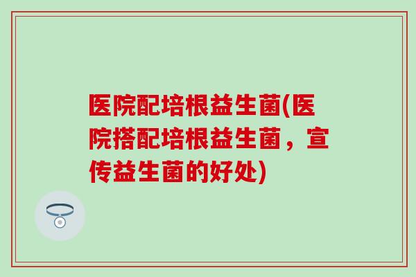 医院配培根益生菌(医院搭配培根益生菌，宣传益生菌的好处)
