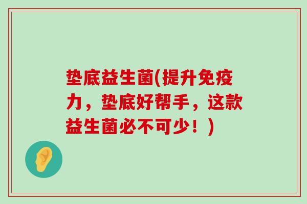 垫底益生菌(提升免疫力，垫底好帮手，这款益生菌必不可少！)