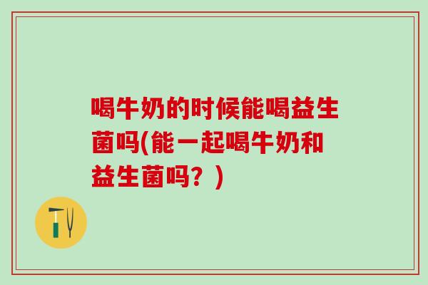 喝牛奶的时候能喝益生菌吗(能一起喝牛奶和益生菌吗？)