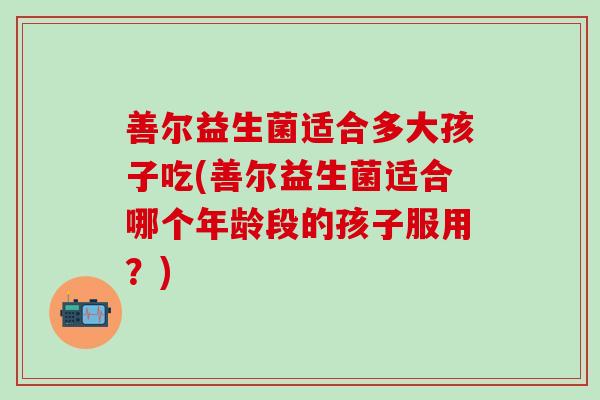 善尔益生菌适合多大孩子吃(善尔益生菌适合哪个年龄段的孩子服用?) 善尔益生菌适合多大孩子吃(善尔益生菌适合哪个年龄段的孩子服用?)