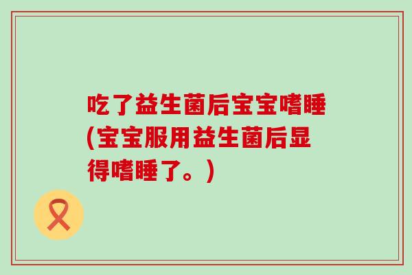 吃了益生菌后宝宝嗜睡(宝宝服用益生菌后显得嗜睡了。)