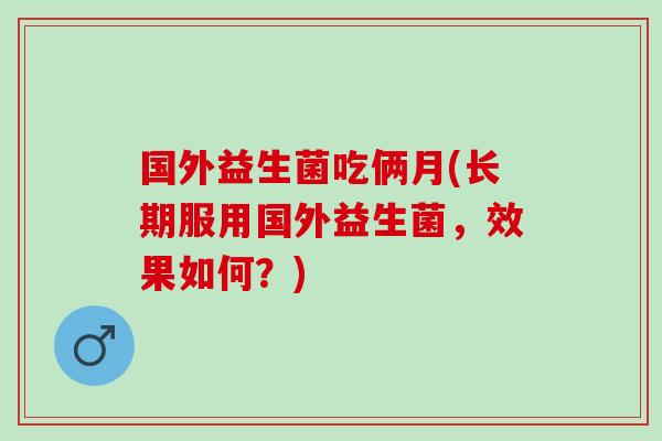 国外益生菌吃俩月(长期服用国外益生菌，效果如何？)