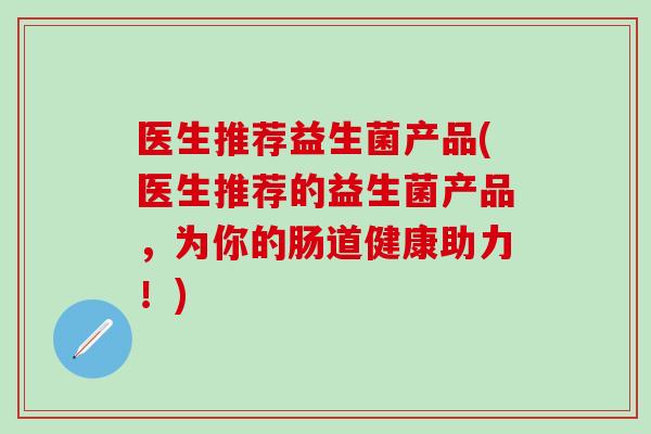 医生推荐益生菌产品(医生推荐的益生菌产品，为你的肠道健康助力！)