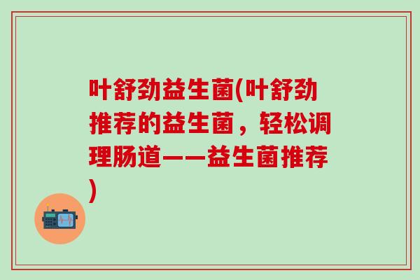 叶舒劲益生菌(叶舒劲推荐的益生菌，轻松调理肠道——益生菌推荐)