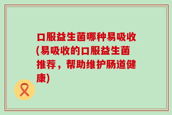 口服益生菌哪种易吸收(易吸收的口服益生菌推荐,帮助维护肠道健康) 口服益生菌哪种易吸收(易吸收的口服益生菌推荐,帮助维护肠道健康)