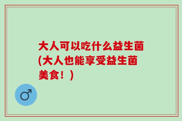 大人可以吃什么益生菌(大人也能享受益生菌美食!) 大人可以吃什么益生菌(大人也能享受益生菌美食!)