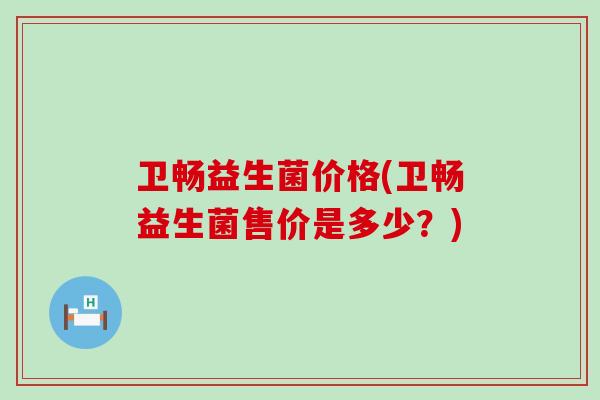 卫畅益生菌价格(卫畅益生菌售价是多少？)