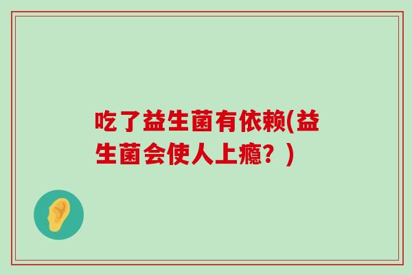 吃了益生菌有依赖(益生菌会使人上瘾?) 吃了益生菌有依赖(益生菌会使人上瘾?)