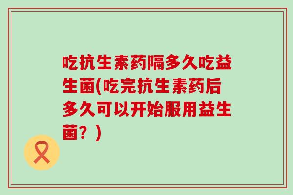 吃抗生素药隔多久吃益生菌(吃完抗生素药后多久可以开始服用益生菌？)