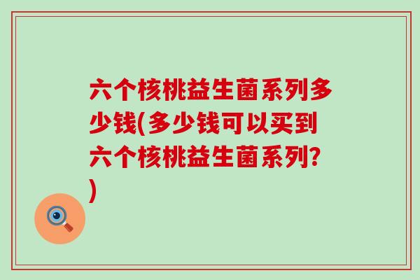 六个核桃益生菌系列多少钱(多少钱可以买到六个核桃益生菌系列？)