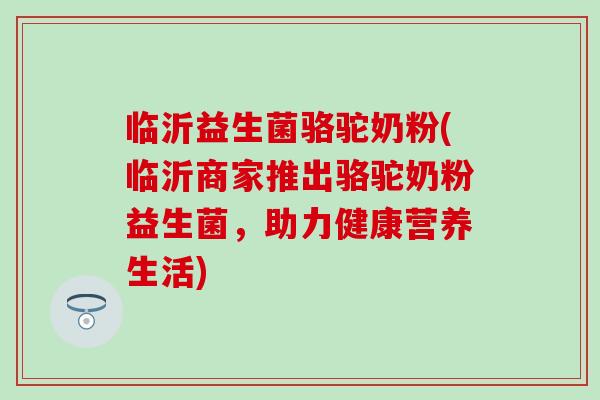 临沂益生菌骆驼奶粉(临沂商家推出骆驼奶粉益生菌，助力健康营养生活)