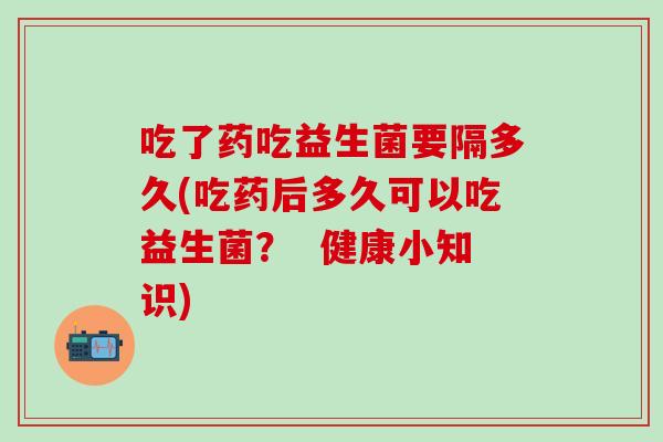 吃了药吃益生菌要隔多久(吃药后多久可以吃益生菌? 健康小知识) 吃了药吃益生菌要隔多久(吃药后多久可以吃益生菌? 健康小知识)