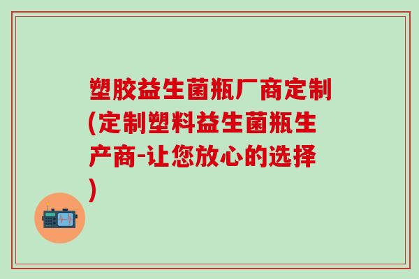 塑胶益生菌瓶厂商定制(定制塑料益生菌瓶生产商-让您放心的选择)