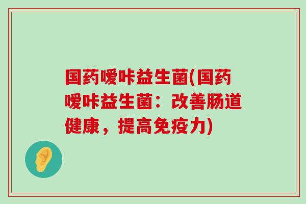 国药嗳咔益生菌(国药嗳咔益生菌：改善肠道健康，提高免疫力)