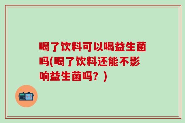 喝了饮料可以喝益生菌吗(喝了饮料还能不影响益生菌吗?) 喝了饮料可以喝益生菌吗(喝了饮料还能不影响益生菌吗?)
