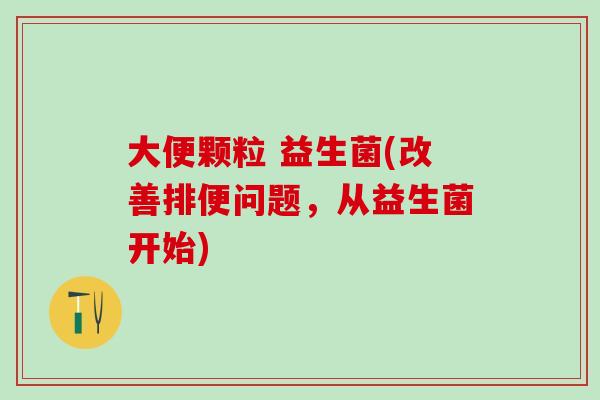 大便颗粒 益生菌(改善排便问题，从益生菌开始)