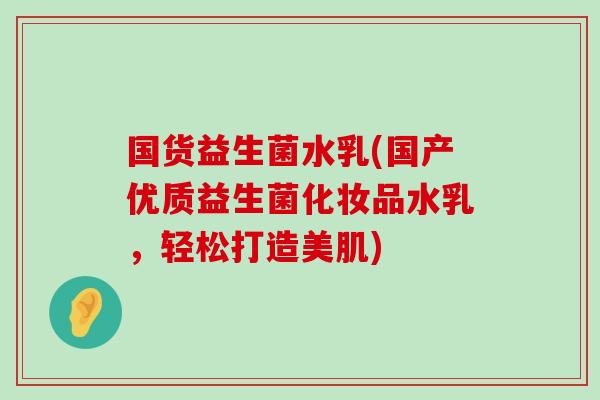 国货益生菌水乳(国产优质益生菌化妆品水乳，轻松打造美肌)
