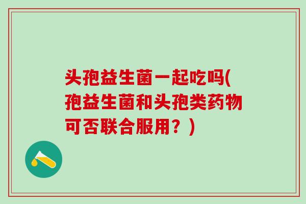 头孢益生菌一起吃吗(孢益生菌和头孢类可否联合服用?) 头孢益生菌一起吃吗(孢益生菌和头孢类可否联合服用?)