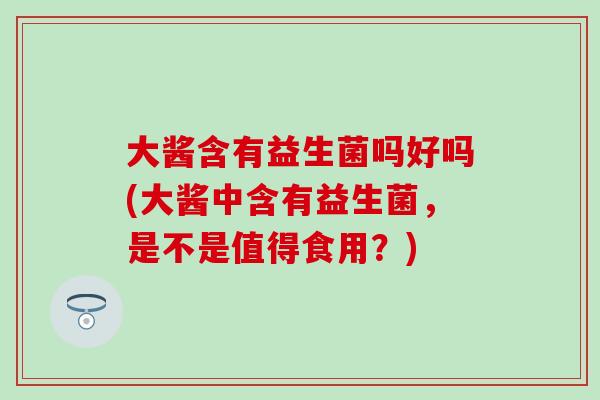 大酱含有益生菌吗好吗(大酱中含有益生菌，是不是值得食用？)