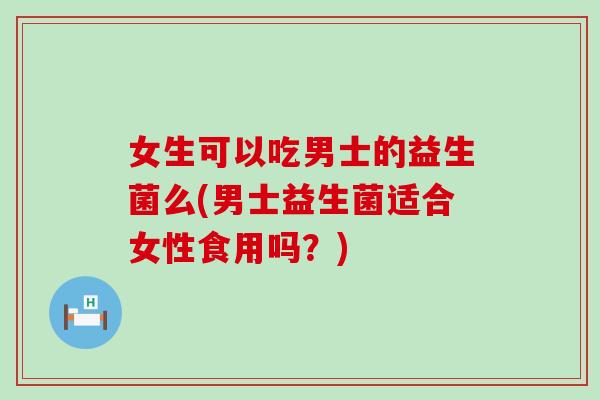 女生可以吃男士的益生菌么(男士益生菌适合女性食用吗？)