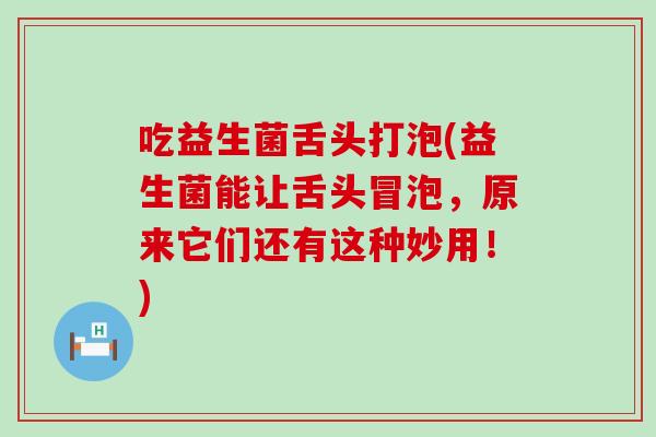 吃益生菌舌头打泡(益生菌能让舌头冒泡，原来它们还有这种妙用！)