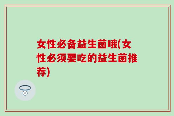 女性必备益生菌哦(女性必须要吃的益生菌推荐)