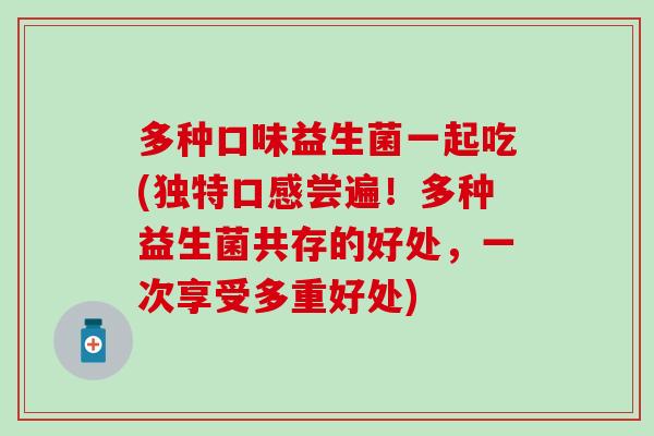 多种口味益生菌一起吃(独特口感尝遍！多种益生菌共存的好处，一次享受多重好处)