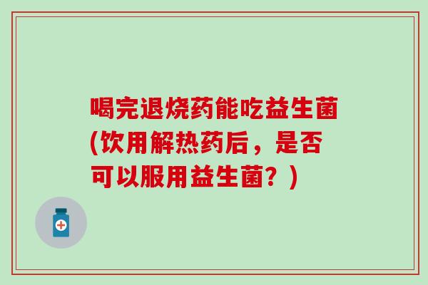 喝完退烧药能吃益生菌(饮用解热药后，是否可以服用益生菌？)