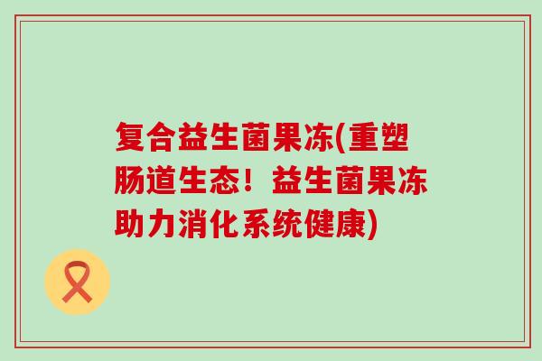 复合益生菌果冻(重塑肠道生态！益生菌果冻助力消化系统健康)