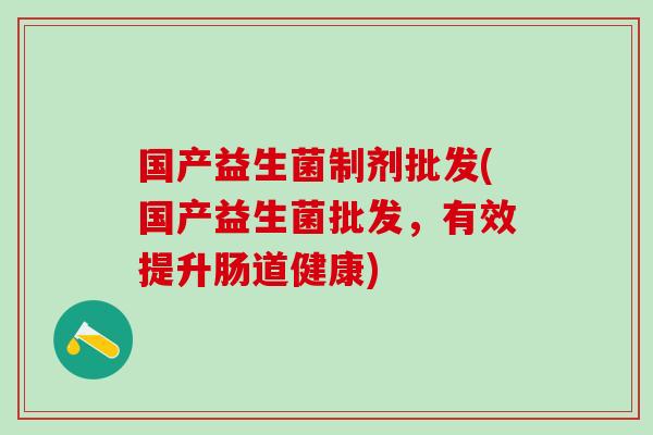 国产益生菌制剂批发(国产益生菌批发,有效提升肠道健康) 国产益生菌制剂批发(国产益生菌批发,有效提升肠道健康)