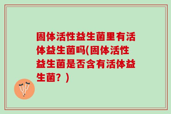 固体活性益生菌里有活体益生菌吗(固体活性益生菌是否含有活体益生菌？)