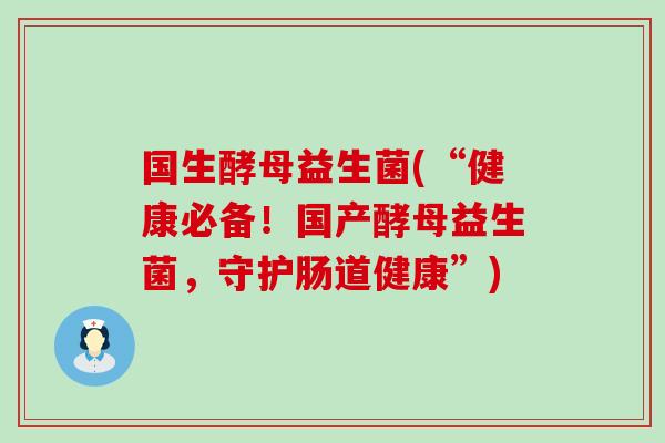 国生酵母益生菌(“健康必备！国产酵母益生菌，守护肠道健康”)