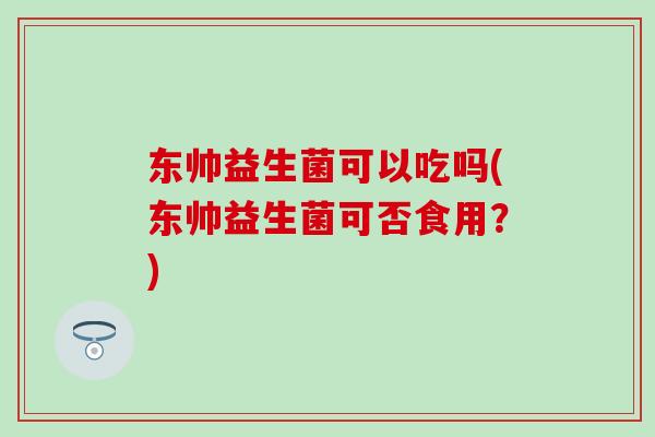 东帅益生菌可以吃吗(东帅益生菌可否食用？)