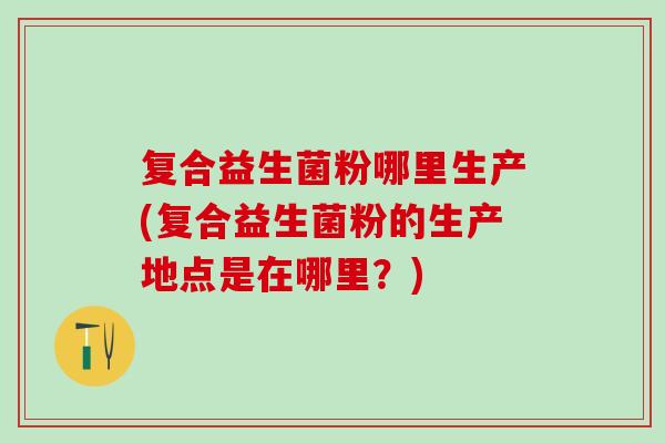 复合益生菌粉哪里生产(复合益生菌粉的生产地点是在哪里？)