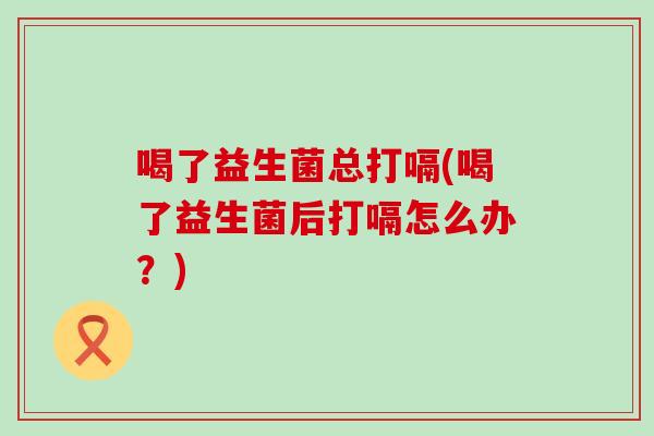 喝了益生菌总打嗝(喝了益生菌后打嗝怎么办？)