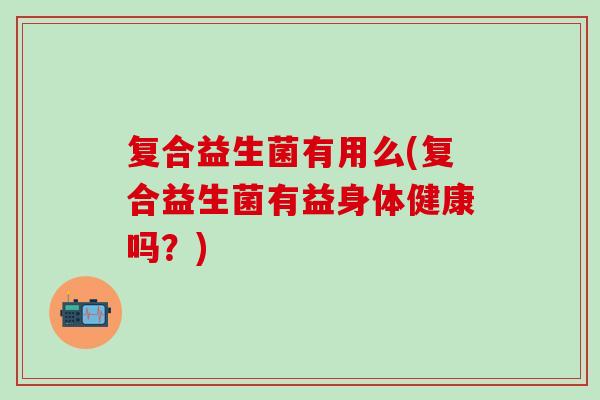 复合益生菌有用么(复合益生菌有益身体健康吗?) 复合益生菌有用么(复合益生菌有益身体健康吗?)