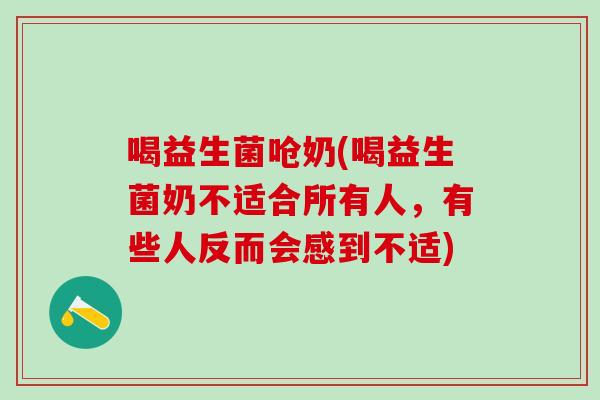 喝益生菌呛奶(喝益生菌奶不适合所有人，有些人反而会感到不适)