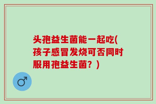 头孢益生菌能一起吃(孩子感冒发烧可否同时服用孢益生菌？)
