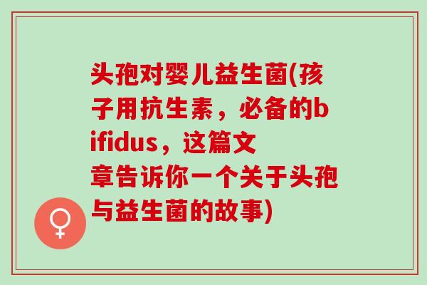 头孢对婴儿益生菌(孩子用抗生素，必备的bifidus，这篇文章告诉你一个关于头孢与益生菌的故事)
