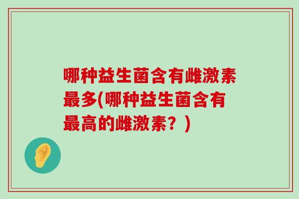哪种益生菌含有雌激素最多(哪种益生菌含有最高的雌激素？)