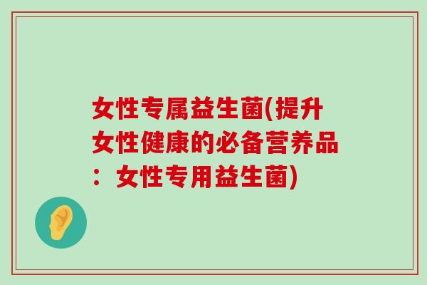 女性专属益生菌(提升女性健康的必备营养品：女性专用益生菌)