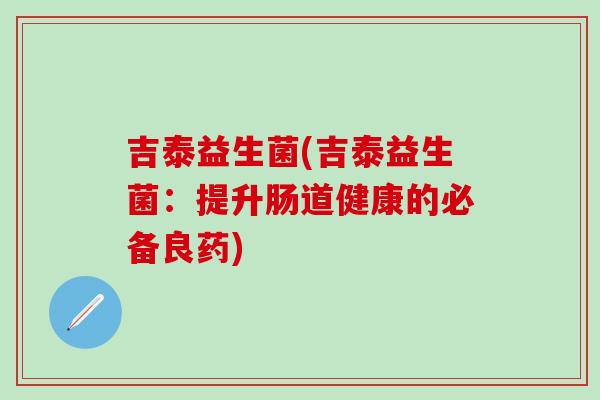吉泰益生菌(吉泰益生菌:提升肠道健康的必备良药) 吉泰益生菌(吉泰益生菌:提升肠道健康的必备良药)