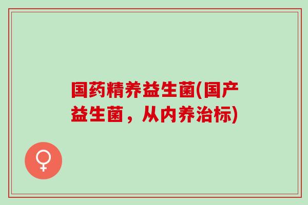 国药精养益生菌(国产益生菌，从内养治标)