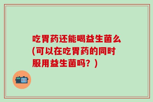 吃胃药还能喝益生菌么(可以在吃胃药的同时服用益生菌吗？)