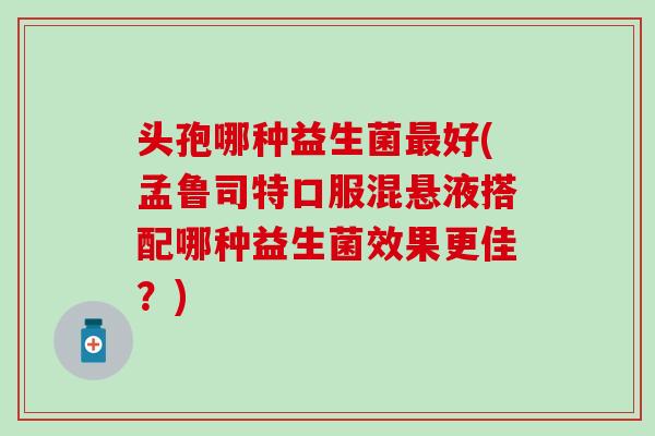 头孢哪种益生菌最好(孟鲁司特口服混悬液搭配哪种益生菌效果更佳？)