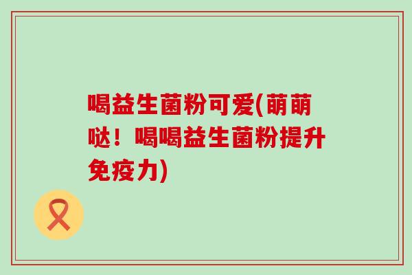 喝益生菌粉可爱(萌萌哒！喝喝益生菌粉提升力)